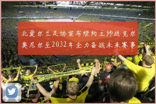 北爱尔兰足协宣布续约主帅迈克尔奥尼尔至2032年全力备战未来赛事