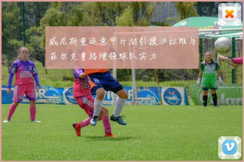 威尼斯重返意甲计划引援沙拉维与菲尔克鲁格增强球队实力