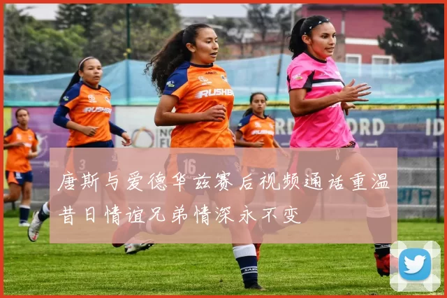唐斯与爱德华兹赛后视频通话重温昔日情谊兄弟情深永不变