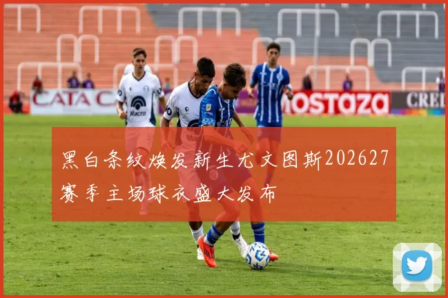黑白条纹焕发新生尤文图斯202627赛季主场球衣盛大发布