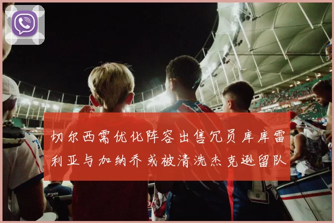 切尔西需优化阵容出售冗员库库雷利亚与加纳乔或被清洗杰克逊留队