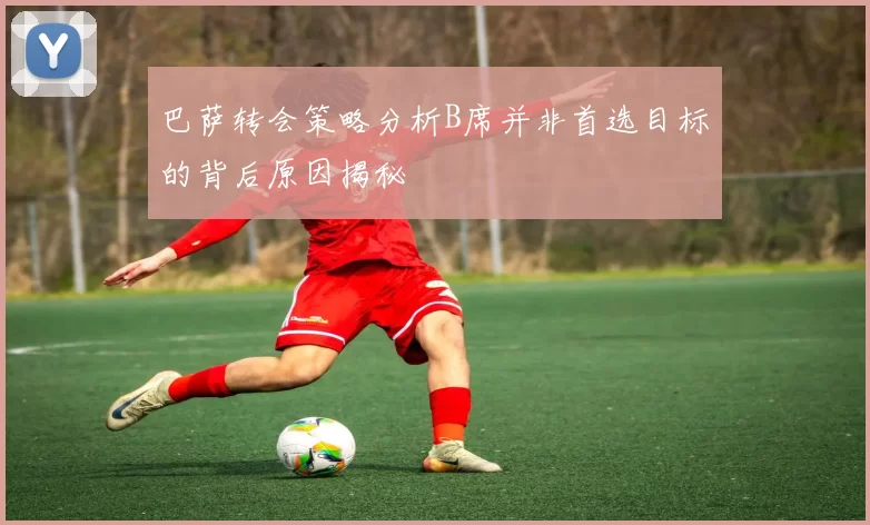 巴萨转会策略分析B席并非首选目标的背后原因揭秘