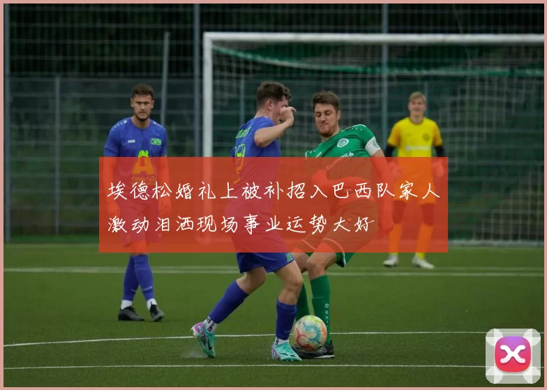 埃德松婚礼上被补招入巴西队家人激动泪洒现场事业运势大好