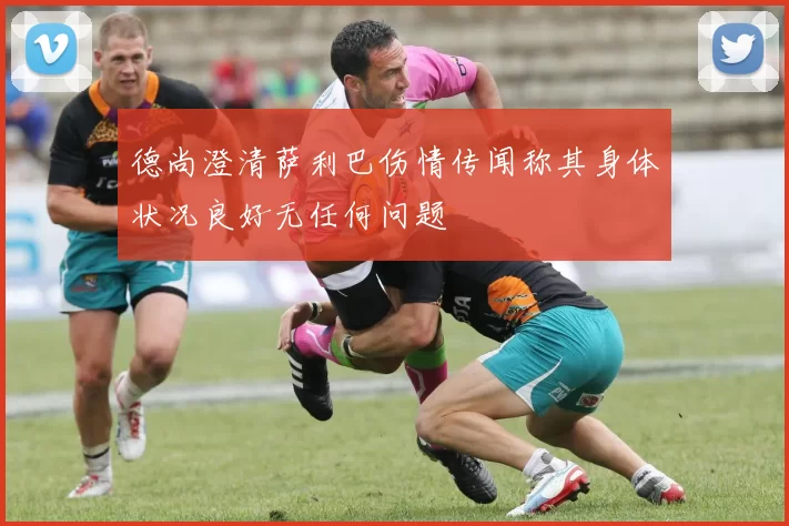 德尚澄清萨利巴伤情传闻称其身体状况良好无任何问题