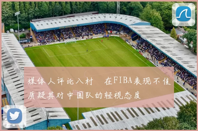媒体人评论八村塁在FIBA表现不佳质疑其对中国队的轻视态度