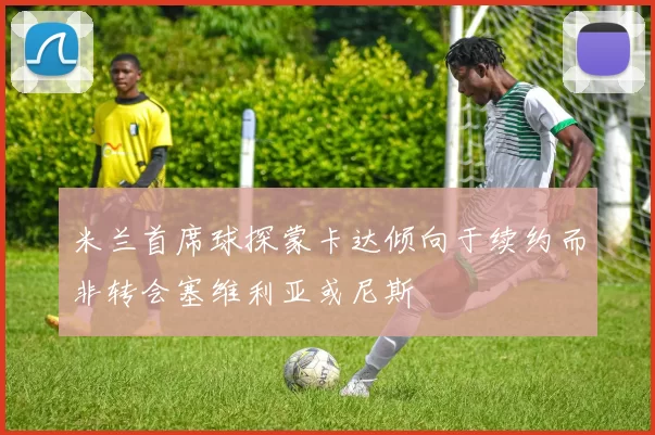 米兰首席球探蒙卡达倾向于续约而非转会塞维利亚或尼斯