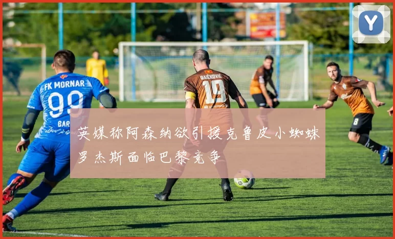 英媒称阿森纳欲引援克鲁皮小蜘蛛罗杰斯面临巴黎竞争