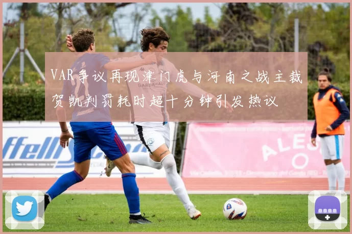 VAR争议再现津门虎与河南之战主裁贺凯判罚耗时超十分钟引发热议