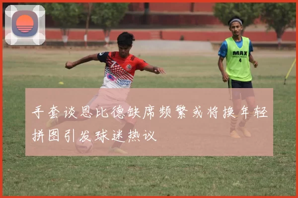 手套谈恩比德缺席频繁或将换年轻拼图引发球迷热议