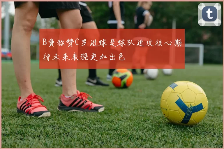 B费称赞C罗进球是球队进攻核心期待未来表现更加出色