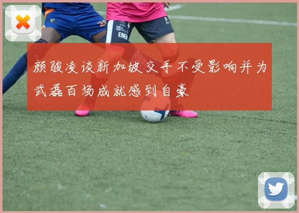 颜骏凌谈新加坡交手不受影响并为武磊百场成就感到自豪