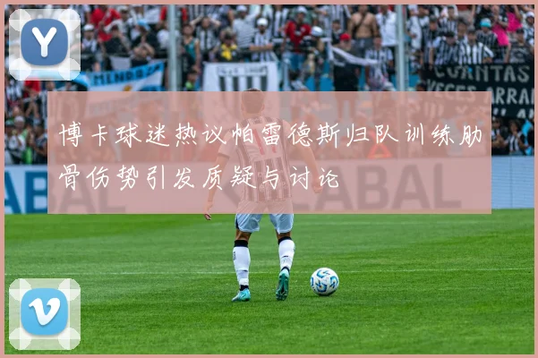 博卡球迷热议帕雷德斯归队训练肋骨伤势引发质疑与讨论